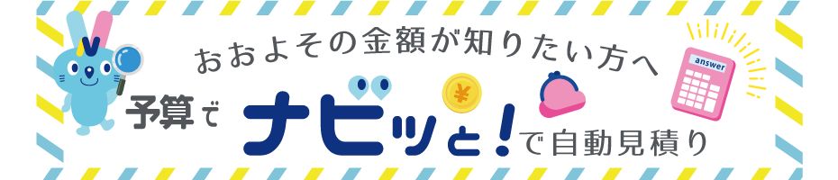予算でナビっとを使えば、簡単な入力で概算お見積ができます。大まかな金額を知りたいお客様はこちらより自動お見積りへお進みください。
